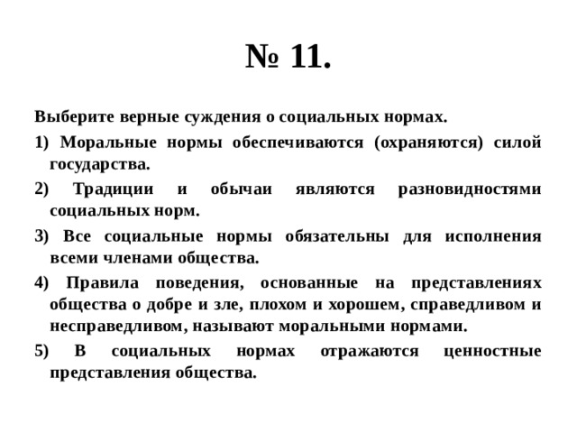 № 11. Выберите верные суждения о социальных нормах. 1) Моральные нормы обеспечиваются (охраняются) силой государства. 2) Традиции и обычаи являются разновидностями социальных норм. 3) Все социальные нормы обязательны для исполнения всеми членами общества. 4) Правила поведения, основанные на представлениях общества о добре и зле, плохом и хорошем, справедливом и несправедливом, называют моральными нормами. 5) В социальных нормах отражаются ценностные представления общества. 