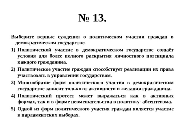 № 13. Выберите верные суждения о политическом участии граждан в демократическом государстве. Политической участие в демократическом государстве создаёт условия для более полного раскрытия личностного потенциала каждого гражданина. Политическое участие граждан способствует реализации их права участвовать в управлении государством. Многообразие форм политического участия в демократическом государстве зависит только от активности и желания гражданина. Политический протест может выражаться как в активных формах, так и в форме невмешательства в политику- абсентеизма. Одной из форм политического участия граждан является участие в парламентских выборах. 