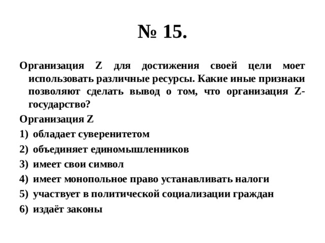 № 15. Организация Z для достижения своей цели моет использовать различные ресурсы. Какие иные признаки позволяют сделать вывод о том, что организация Z- государство? Организация Z обладает суверенитетом объединяет единомышленников имеет свои символ имеет монопольное право устанавливать налоги участвует в политической социализации граждан издаёт законы 