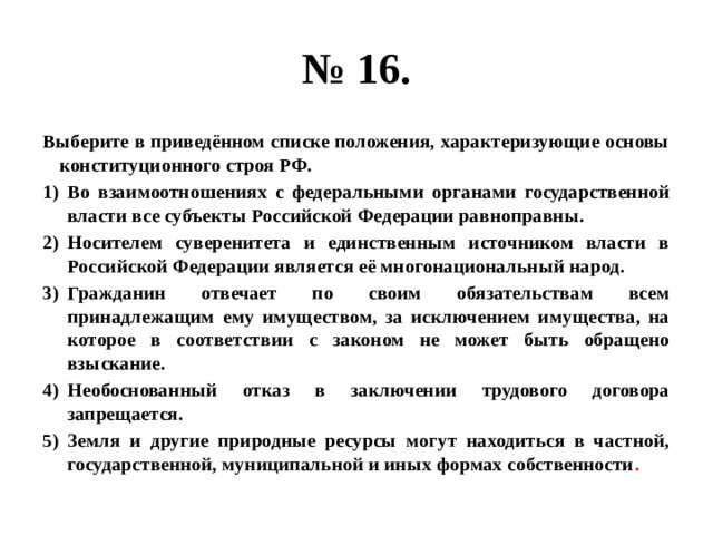 № 16. Выберите в приведённом списке положения, характеризующие основы конституционного строя РФ. Во взаимоотношениях с федеральными органами государственной власти все субъекты Российской Федерации равноправны. Носителем суверенитета и единственным источником власти в Российской Федерации является её многонациональный народ. Гражданин отвечает по своим обязательствам всем принадлежащим ему имуществом, за исключением имущества, на которое в соответствии с законом не может быть обращено взыскание. Необоснованный отказ в заключении трудового договора запрещается. Земля и другие природные ресурсы могут находиться в частной, государственной, муниципальной и иных формах собственности . 