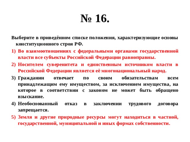 № 16. Выберите в приведённом списке положения, характеризующие основы конституционного строя РФ. Во взаимоотношениях с федеральными органами государственной власти все субъекты Российской Федерации равноправны. Носителем суверенитета и единственным источником власти в Российской Федерации является её многонациональный народ. Гражданин отвечает по своим обязательствам всем принадлежащим ему имуществом, за исключением имущества, на которое в соответствии с законом не может быть обращено взыскание. Необоснованный отказ в заключении трудового договора запрещается. Земля и другие природные ресурсы могут находиться в частной, государственной, муниципальной и иных формах собственности. 