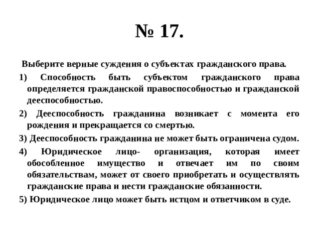 № 17.  Выберите верные суждения о субъектах гражданского права. 1) Способность быть субъектом гражданского права определяется гражданской правоспособностью и гражданской дееспособностью. 2) Дееспособность гражданина возникает с момента его рождения и прекращается со смертью. 3) Дееспособность гражданина не может быть ограничена судом. 4) Юридическое лицо- организация, которая имеет обособленное имущество и отвечает им по своим обязательствам, может от своего приобретать и осуществлять гражданские права и нести гражданские обязанности. 5) Юридическое лицо может быть истцом и ответчиком в суде. 