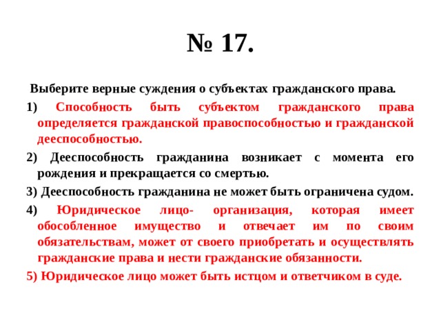 № 17.  Выберите верные суждения о субъектах гражданского права. 1) Способность быть субъектом гражданского права определяется гражданской правоспособностью и гражданской дееспособностью. 2) Дееспособность гражданина возникает с момента его рождения и прекращается со смертью. 3) Дееспособность гражданина не может быть ограничена судом. 4) Юридическое лицо- организация, которая имеет обособленное имущество и отвечает им по своим обязательствам, может от своего приобретать и осуществлять гражданские права и нести гражданские обязанности. 5) Юридическое лицо может быть истцом и ответчиком в суде. 