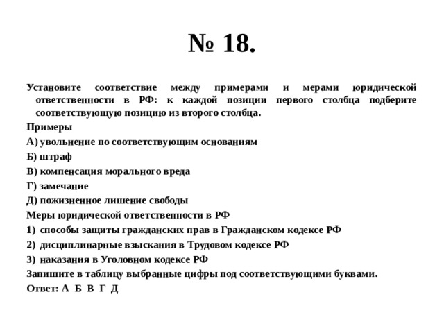 № 18. Установите соответствие между примерами и мерами юридической ответственности в РФ: к каждой позиции первого столбца подберите соответствующую позицию из второго столбца. Примеры А) увольнение по соответствующим основаниям Б) штраф В) компенсация морального вреда Г) замечание Д) пожизненное лишение свободы Меры юридической ответственности в РФ способы защиты гражданских прав в Гражданском кодексе РФ дисциплинарные взыскания в Трудовом кодексе РФ наказания в Уголовном кодексе РФ Запишите в таблицу выбранные цифры под соответствующими буквами. Ответ: А Б В Г Д 