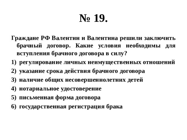 № 19. Граждане РФ Валентин и Валентина решили заключить брачный договор. Какие условия необходимы для вступления брачного договора в силу? регулирование личных неимущественных отношений указание срока действия брачного договора наличие общих несовершеннолетних детей нотариальное удостоверение письменная форма договора государственная регистрация брака 