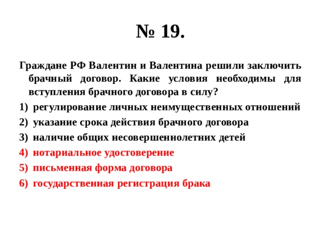 № 19. Граждане РФ Валентин и Валентина решили заключить брачный договор. Какие условия необходимы для вступления брачного договора в силу? регулирование личных неимущественных отношений указание срока действия брачного договора наличие общих несовершеннолетних детей нотариальное удостоверение письменная форма договора государственная регистрация брака 