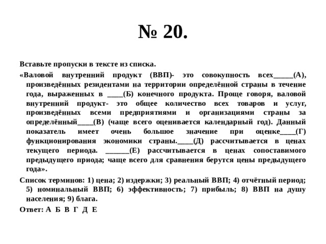 № 20. Вставьте пропуски в тексте из списка. «Валовой внутренний продукт (ВВП)- это совокупность всех_____(А), произведённых резидентами на территории определённой страны в течение года, выраженных в ____(Б) конечного продукта. Проще говоря, валовой внутренний продукт- это общее количество всех товаров и услуг, произведённых всеми предприятиями и организациями страны за определённый____(В) (чаще всего оценивается календарный год). Данный показатель имеет очень большое значение при оценке____(Г) функционирования экономики страны.____(Д) рассчитывается в ценах текущего периода. ______(Е) рассчитывается в ценах сопоставимого предыдущего приода; чаще всего для сравнения берутся цены предыдущего года». Список терминов: 1) цена; 2) издержки; 3) реальный ВВП; 4) отчётный период; 5) номинальный ВВП; 6) эффективность; 7) прибыль; 8) ВВП на душу населения; 9) блага. Ответ: А Б В Г Д Е 