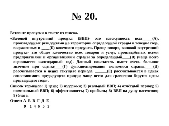 № 20. Вставьте пропуски в тексте из списка. «Валовой внутренний продукт (ВВП)- это совокупность всех_____(А), произведённых резидентами на территории определённой страны в течение года, выраженных в ____(Б) конечного продукта. Проще говоря, валовой внутренний продукт- это общее количество всех товаров и услуг, произведённых всеми предприятиями и организациями страны за определённый____(В) (чаще всего оценивается календарный год). Данный показатель имеет очень большое значение при оценке____(Г) функционирования экономики страны.____(Д) рассчитывается в ценах текущего периода. ______(Е) рассчитывается в ценах сопоставимого предыдущего приода; чаще всего для сравнения берутся цены предыдущего года». Список терминов: 1) цена; 2) издержки; 3) реальный ВВП; 4) отчётный период; 5) номинальный ВВП; 6) эффективность; 7) прибыль; 8) ВВП на душу населения; 9) блага. Ответ: А Б В Г Д Е  9 1 4 6 5 3 