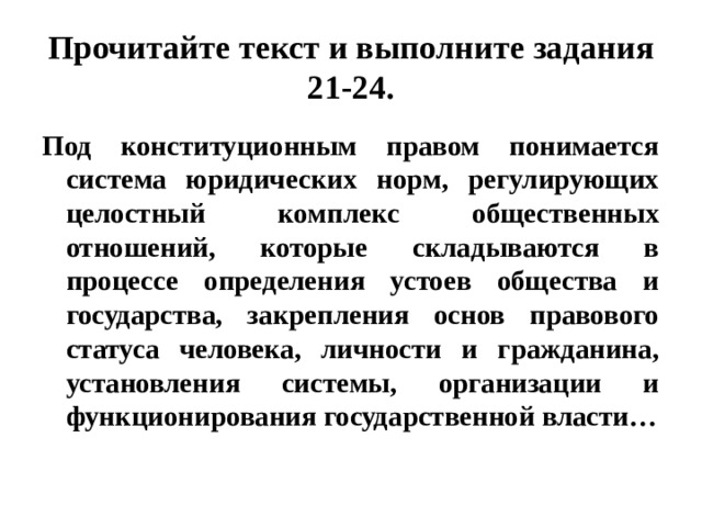 Прочитайте текст и выполните задания 21-24. Под конституционным правом понимается система юридических норм, регулирующих целостный комплекс общественных отношений, которые складываются в процессе определения устоев общества и государства, закрепления основ правового статуса человека, личности и гражданина, установления системы, организации и функционирования государственной власти… 