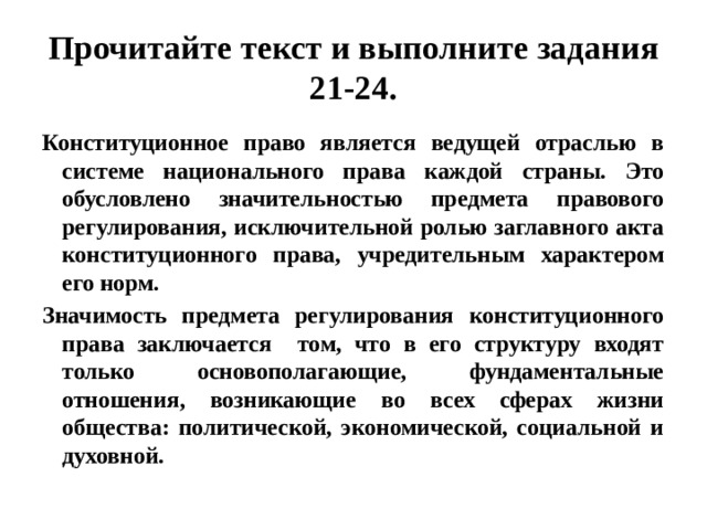 Прочитайте текст и выполните задания 21-24. Конституционное право является ведущей отраслью в системе национального права каждой страны. Это обусловлено значительностью предмета правового регулирования, исключительной ролью заглавного акта конституционного права, учредительным характером его норм. Значимость предмета регулирования конституционного права заключается том, что в его структуру входят только основополагающие, фундаментальные отношения, возникающие во всех сферах жизни общества: политической, экономической, социальной и духовной. 