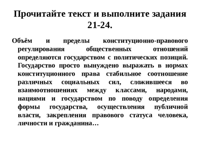 Прочитайте текст и выполните задания 21-24. Объём и пределы конституционно-правового регулирования общественных отношений определяются государством с политических позиций. Государство просто вынуждено выражать в нормах конституционного права стабильное соотношение различных социальных сил, сложившееся во взаимоотношениях между классами, народами, нациями и государством по поводу определения формы государства, осуществления публичной власти, закрепления правового статуса человека, личности и гражданина… 