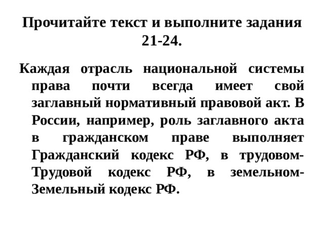 Прочитайте текст и выполните задания 21-24. Каждая отрасль национальной системы права почти всегда имеет свой заглавный нормативный правовой акт. В России, например, роль заглавного акта в гражданском праве выполняет Гражданский кодекс РФ, в трудовом- Трудовой кодекс РФ, в земельном- Земельный кодекс РФ. 