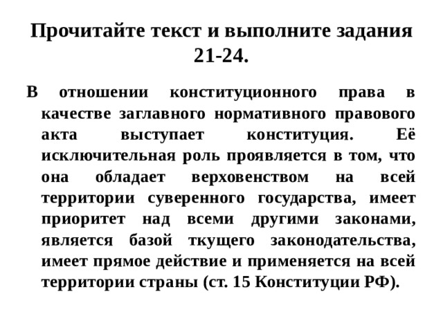 Прочитайте текст и выполните задания 21-24. В отношении конституционного права в качестве заглавного нормативного правового акта выступает конституция. Её исключительная роль проявляется в том, что она обладает верховенством на всей территории суверенного государства, имеет приоритет над всеми другими законами, является базой ткущего законодательства, имеет прямое действие и применяется на всей территории страны (ст. 15 Конституции РФ). 