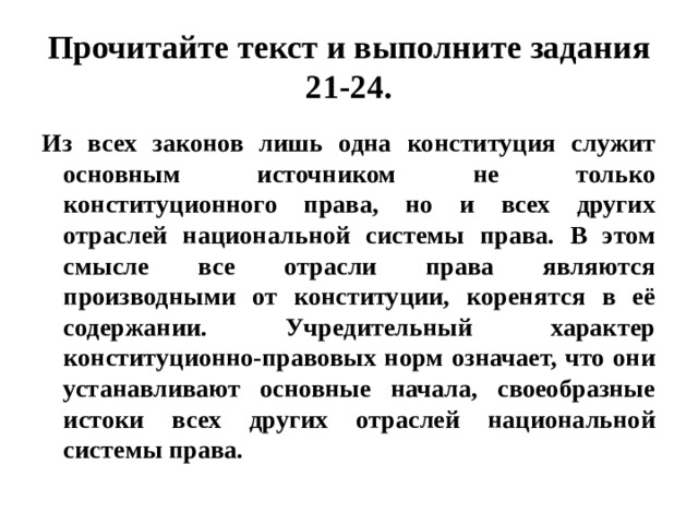 Прочитайте текст и выполните задания 21-24. Из всех законов лишь одна конституция служит основным источником не только конституционного права, но и всех других отраслей национальной системы права. В этом смысле все отрасли права являются производными от конституции, коренятся в её содержании. Учредительный характер конституционно-правовых норм означает, что они устанавливают основные начала, своеобразные истоки всех других отраслей национальной системы права. 