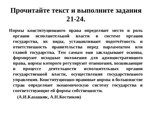 Прочитайте текст и выполните задания 21-24. Нормы конституционного права определяют место и роль органов исполнительной власти в системе органов государства, их виды, устанавливают подотчётность и ответственность правительства перед парламентом или главой государства. Тем самым они закладывают основы, формируют исходные положения для административного права, нормы которого регулируют отношения, возникающие в процессе деятельности исполнительных органов государственной власти, осуществления государственного управления. Конституционно-правовые нормы в большинстве стран определяют экономическую систему государства и соответствующие ей формы собственности.  (А.И.Казанник, А.Н.Костюков) 