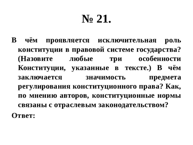 № 21. В чём проявляется исключительная роль конституции в правовой системе государства? (Назовите любые три особенности Конституции, указанные в тексте.) В чём заключается значимость предмета регулирования конституционного права? Как, по мнению авторов, конституционные нормы связаны с отраслевым законодательством? Ответ: 