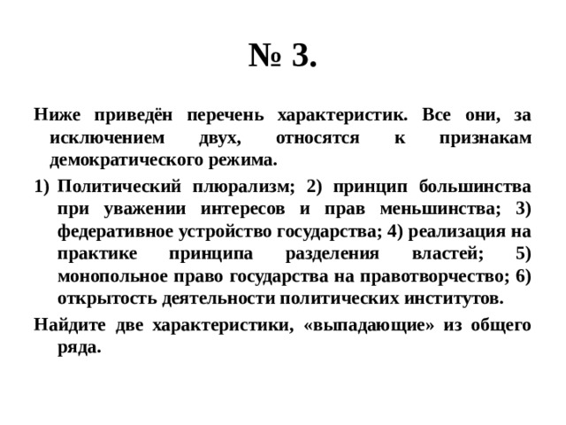 № 3. Ниже приведён перечень характеристик. Все они, за исключением двух, относятся к признакам демократического режима. Политический плюрализм; 2) принцип большинства при уважении интересов и прав меньшинства; 3) федеративное устройство государства; 4) реализация на практике принципа разделения властей; 5) монопольное право государства на правотворчество; 6) открытость деятельности политических институтов. Найдите две характеристики, «выпадающие» из общего ряда. 