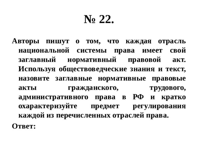 № 22. Авторы пишут о том, что каждая отрасль национальной системы права имеет свой заглавный нормативный правовой акт. Используя обществоведческие знания и текст, назовите заглавные нормативные правовые акты гражданского, трудового, административного права в РФ и кратко охарактеризуйте предмет регулирования каждой из перечисленных отраслей права. Ответ: 