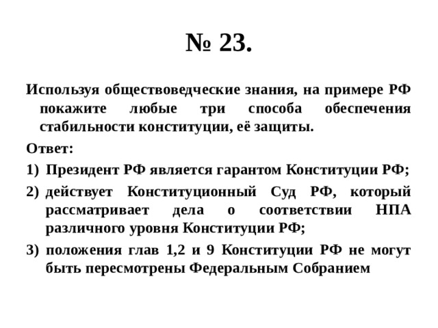 № 23. Используя обществоведческие знания, на примере РФ покажите любые три способа обеспечения стабильности конституции, её защиты. Ответ: Президент РФ является гарантом Конституции РФ; действует Конституционный Суд РФ, который рассматривает дела о соответствии НПА различного уровня Конституции РФ; положения глав 1,2 и 9 Конституции РФ не могут быть пересмотрены Федеральным Собранием 