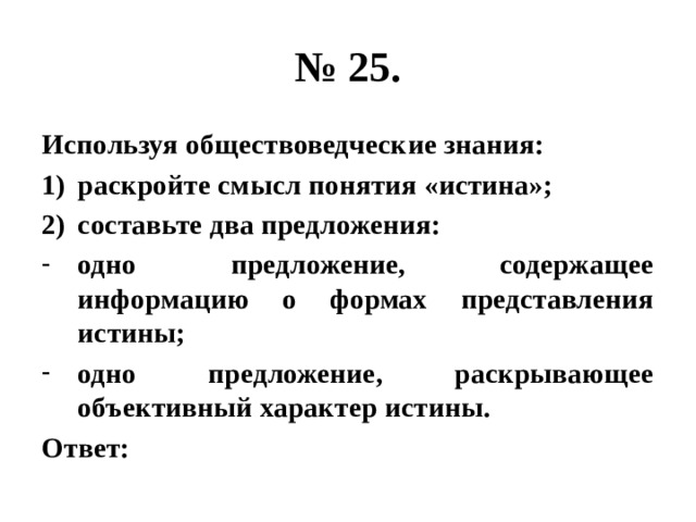 № 25. Используя обществоведческие знания: раскройте смысл понятия «истина»; составьте два предложения: одно предложение, содержащее информацию о формах представления истины; одно предложение, раскрывающее объективный характер истины. Ответ: 