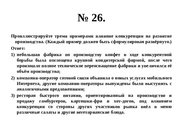 № 26. Проиллюстрируйте тремя примерами влияние конкуренции на развитие производства. (Каждый пример должен быть сформулирован развёрнуто.) Ответ: небольшая фабрика по производству конфет в ходе конкурентной борьбы была поглощена крупной кондитерской фирмой, после чего произошло полное техническое переоснащение фабрики и увеличился её объём производства; компания-оператор сотовой связи объявила о новых услугах мобильного Интернета, другие компании-операторы вынуждены были выступить с аналогичными предложениями; ресторан быстрого питания, ориентированный на производство и продажу гамбургеров, картошки-фри и хот-догов, под влиянием конкуренции со стороны других участников рынка ввёл в меню различные салаты и другие вегетарианские блюда. 