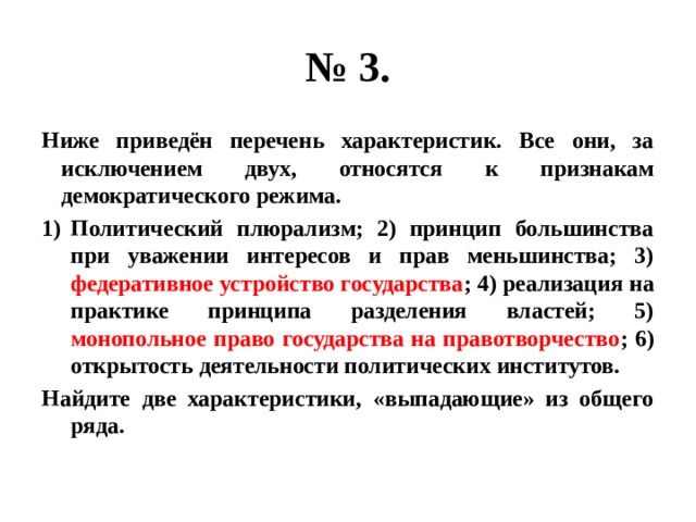 № 3. Ниже приведён перечень характеристик. Все они, за исключением двух, относятся к признакам демократического режима. Политический плюрализм; 2) принцип большинства при уважении интересов и прав меньшинства; 3) федеративное устройство государства ; 4) реализация на практике принципа разделения властей; 5) монопольное право государства на правотворчество ; 6) открытость деятельности политических институтов. Найдите две характеристики, «выпадающие» из общего ряда. 