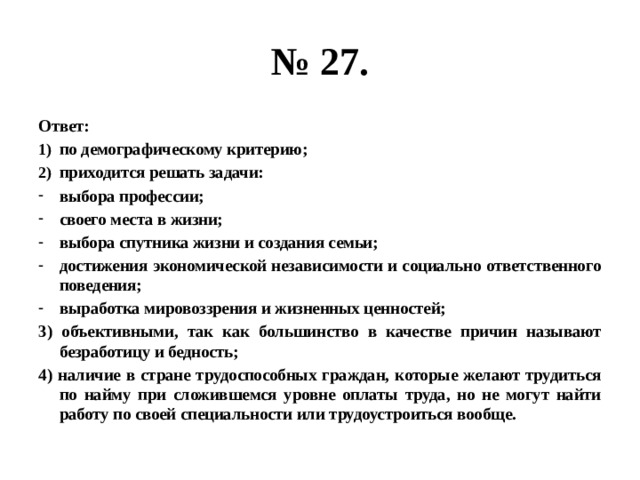 № 27. Ответ: по демографическому критерию; приходится решать задачи: выбора профессии; своего места в жизни; выбора спутника жизни и создания семьи; достижения экономической независимости и социально ответственного поведения; выработка мировоззрения и жизненных ценностей; 3) объективными, так как большинство в качестве причин называют безработицу и бедность; 4) наличие в стране трудоспособных граждан, которые желают трудиться по найму при сложившемся уровне оплаты труда, но не могут найти работу по своей специальности или трудоустроиться вообще. 