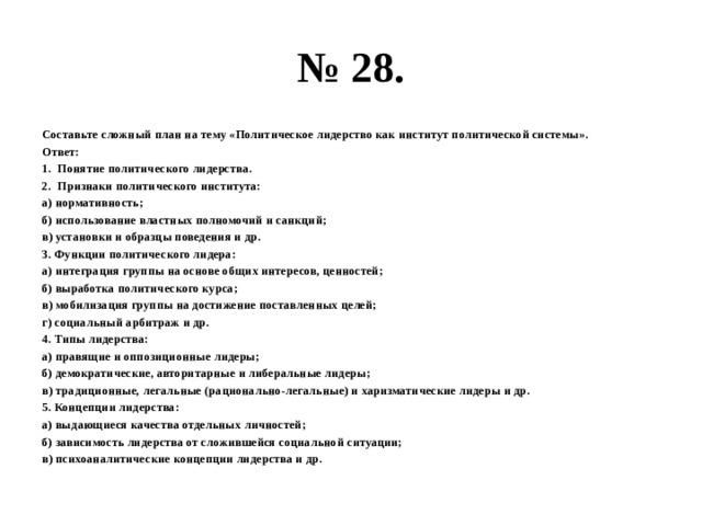 № 28. Составьте сложный план на тему «Политическое лидерство как институт политической системы». Ответ: Понятие политического лидерства. Признаки политического института: а) нормативность; б) использование властных полномочий и санкций; в) установки и образцы поведения и др. 3. Функции политического лидера: а) интеграция группы на основе общих интересов, ценностей; б) выработка политического курса; в) мобилизация группы на достижение поставленных целей; г) социальный арбитраж и др. 4. Типы лидерства: а) правящие и оппозиционные лидеры; б) демократические, авторитарные и либеральные лидеры; в) традиционные, легальные (рационально-легальные) и харизматические лидеры и др. 5. Концепции лидерства: а) выдающиеся качества отдельных личностей; б) зависимость лидерства от сложившейся социальной ситуации; в) психоаналитические концепции лидерства и др. 