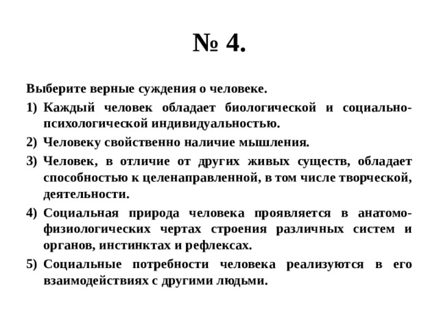 № 4. Выберите верные суждения о человеке. Каждый человек обладает биологической и социально-психологической индивидуальностью. Человеку свойственно наличие мышления. Человек, в отличие от других живых существ, обладает способностью к целенаправленной, в том числе творческой, деятельности. Социальная природа человека проявляется в анатомо-физиологических чертах строения различных систем и органов, инстинктах и рефлексах. Социальные потребности человека реализуются в его взаимодействиях с другими людьми. 