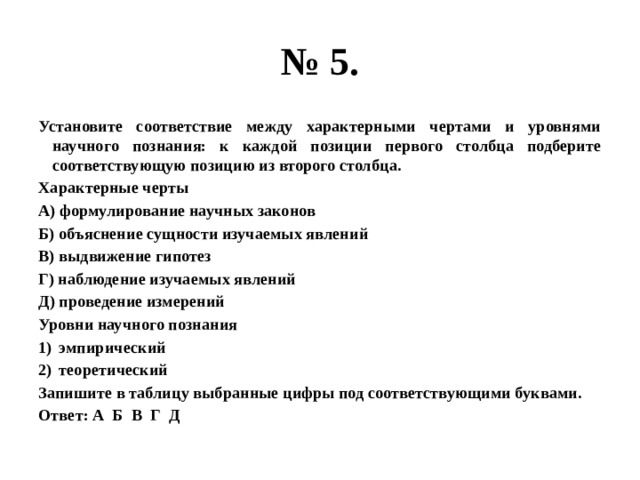 № 5. Установите соответствие между характерными чертами и уровнями научного познания: к каждой позиции первого столбца подберите соответствующую позицию из второго столбца. Характерные черты А) формулирование научных законов Б) объяснение сущности изучаемых явлений В) выдвижение гипотез Г) наблюдение изучаемых явлений Д) проведение измерений Уровни научного познания эмпирический теоретический Запишите в таблицу выбранные цифры под соответствующими буквами. Ответ: А Б В Г Д 