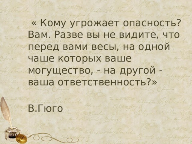  « Кому угрожает опасность? Вам. Разве вы не видите, что перед вами весы, на одной чаше которых ваше могущество, - на другой - ваша ответственность?»  В.Гюго 