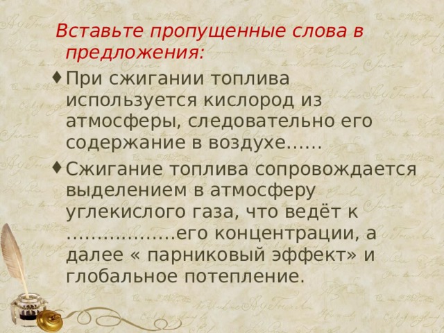  Вставьте пропущенные слова в предложения: При сжигании топлива используется кислород из атмосферы, следовательно его содержание в воздухе…… Сжигание топлива сопровождается выделением в атмосферу углекислого газа, что ведёт к ………………его концентрации, а далее « парниковый эффект» и глобальное потепление. 