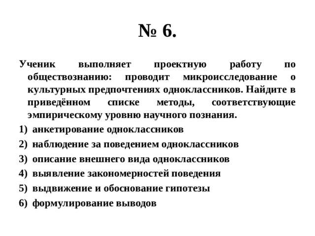 № 6. Ученик выполняет проектную работу по обществознанию: проводит микроисследование о культурных предпочтениях одноклассников. Найдите в приведённом списке методы, соответствующие эмпирическому уровню научного познания. анкетирование одноклассников наблюдение за поведением одноклассников описание внешнего вида одноклассников выявление закономерностей поведения выдвижение и обоснование гипотезы формулирование выводов 