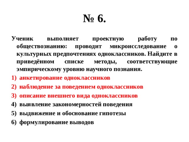 № 6. Ученик выполняет проектную работу по обществознанию: проводит микроисследование о культурных предпочтениях одноклассников. Найдите в приведённом списке методы, соответствующие эмпирическому уровню научного познания. анкетирование одноклассников наблюдение за поведением одноклассников описание внешнего вида одноклассников выявление закономерностей поведения выдвижение и обоснование гипотезы формулирование выводов 