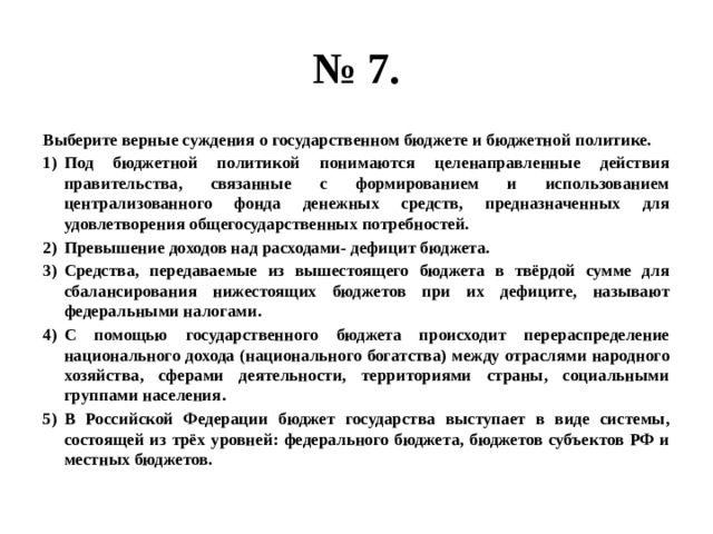 № 7. Выберите верные суждения о государственном бюджете и бюджетной политике. Под бюджетной политикой понимаются целенаправленные действия правительства, связанные с формированием и использованием централизованного фонда денежных средств, предназначенных для удовлетворения общегосударственных потребностей. Превышение доходов над расходами- дефицит бюджета. Средства, передаваемые из вышестоящего бюджета в твёрдой сумме для сбалансирования нижестоящих бюджетов при их дефиците, называют федеральными налогами. С помощью государственного бюджета происходит перераспределение национального дохода (национального богатства) между отраслями народного хозяйства, сферами деятельности, территориями страны, социальными группами населения. В Российской Федерации бюджет государства выступает в виде системы, состоящей из трёх уровней: федерального бюджета, бюджетов субъектов РФ и местных бюджетов. 