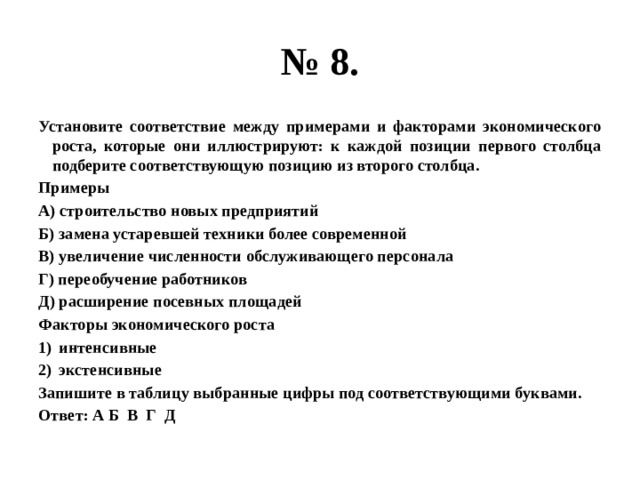 № 8. Установите соответствие между примерами и факторами экономического роста, которые они иллюстрируют: к каждой позиции первого столбца подберите соответствующую позицию из второго столбца. Примеры А) строительство новых предприятий Б) замена устаревшей техники более современной В) увеличение численности обслуживающего персонала Г) переобучение работников Д) расширение посевных площадей Факторы экономического роста интенсивные экстенсивные Запишите в таблицу выбранные цифры под соответствующими буквами. Ответ: А Б В Г Д 