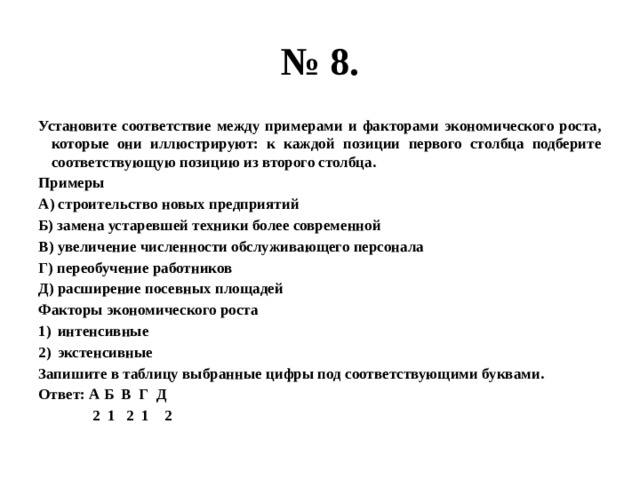 № 8. Установите соответствие между примерами и факторами экономического роста, которые они иллюстрируют: к каждой позиции первого столбца подберите соответствующую позицию из второго столбца. Примеры А) строительство новых предприятий Б) замена устаревшей техники более современной В) увеличение численности обслуживающего персонала Г) переобучение работников Д) расширение посевных площадей Факторы экономического роста интенсивные экстенсивные Запишите в таблицу выбранные цифры под соответствующими буквами. Ответ: А Б В Г Д  2 1 2 1 2 