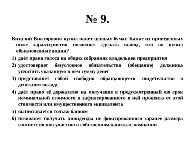 № 9. Виталий Викторович купил пакет ценных бумаг. Какие из приведённых ниже характеристик позволяет сделать вывод, что он купил обыкновенные акции? даёт право голоса на общих собраниях владельцев предприятия удостоверяет безусловное обязательство (обещание) должника уплатить указанную в нём сумму денег представляет собой свободно обращающееся свидетельство о денежном вкладе даёт право её держателю на получение в предусмотренный ею срок номинальной стоимости и зафиксированного в ней процента от этой стоимости или имущественного эквивалента выписывается только банком позволяет получать дивиденды не фиксированного заранее размера соответственно участию в собственном капитале компании 