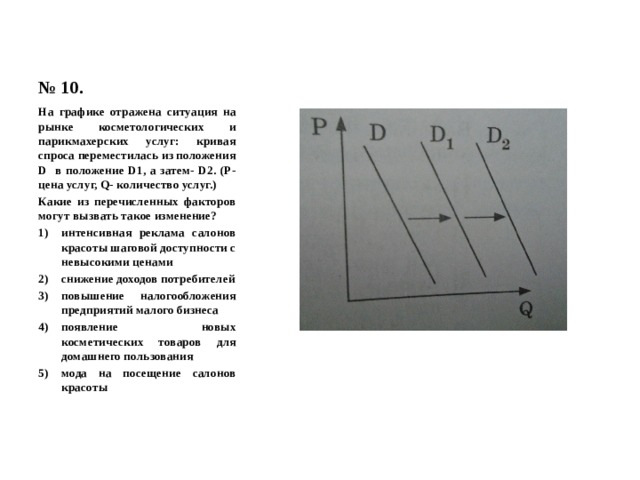 № 10. На графике отражена ситуация на рынке косметологических и парикмахерских услуг: кривая спроса переместилась из положения D в положение D1, а затем- D2. (Р- цена услуг, Q- количество услуг.) Какие из перечисленных факторов могут вызвать такое изменение? интенсивная реклама салонов красоты шаговой доступности с невысокими ценами снижение доходов потребителей повышение налогообложения предприятий малого бизнеса появление новых косметических товаров для домашнего пользования мода на посещение салонов красоты 