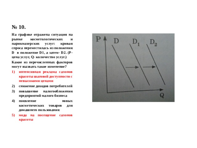 № 10. На графике отражена ситуация на рынке косметологических и парикмахерских услуг: кривая спроса переместилась из положения D в положение D1, а затем- D2. (Р- цена услуг, Q- количество услуг.) Какие из перечисленных факторов могут вызвать такое изменение? интенсивная реклама салонов красоты шаговой доступности с невысокими ценами снижение доходов потребителей повышение налогообложения предприятий малого бизнеса появление новых косметических товаров для домашнего пользования мода на посещение салонов красоты 