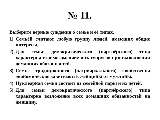 № 11. Выберите верные суждения о семье и её типах. Семьёй считают любую группу людей, имеющих общие интересы. Для семьи демократического (партнёрского) типа характерна взаимозаменяемость супругов при выполнении домашних обязанностей. Семье традиционного (патриархального) свойственна экономическая зависимость женщины от мужчины. Нуклеарная семья состоит из семейной пары и их детей. Для семьи демократического (партнёрского) типа характерно возложение всех домашних обязанностей на женщину. 