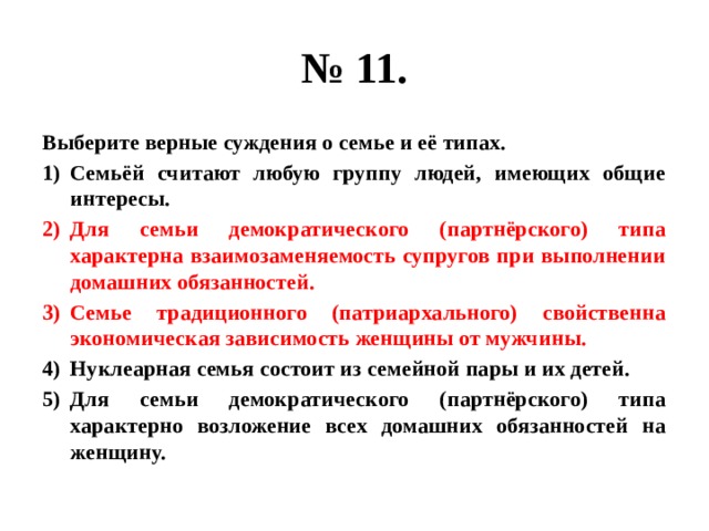 № 11. Выберите верные суждения о семье и её типах. Семьёй считают любую группу людей, имеющих общие интересы. Для семьи демократического (партнёрского) типа характерна взаимозаменяемость супругов при выполнении домашних обязанностей. Семье традиционного (патриархального) свойственна экономическая зависимость женщины от мужчины. Нуклеарная семья состоит из семейной пары и их детей. Для семьи демократического (партнёрского) типа характерно возложение всех домашних обязанностей на женщину. 