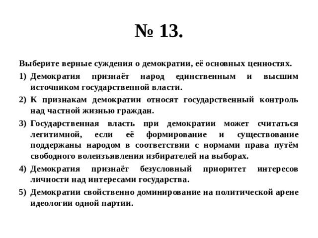 № 13. Выберите верные суждения о демократии, её основных ценностях. Демократия признаёт народ единственным и высшим источником государственной власти. К признакам демократии относят государственный контроль над частной жизнью граждан. Государственная власть при демократии может считаться легитимной, если её формирование и существование поддержаны народом в соответствии с нормами права путём свободного волеизъявления избирателей на выборах. Демократия признаёт безусловный приоритет интересов личности над интересами государства. Демократии свойственно доминирование на политической арене идеологии одной партии. 