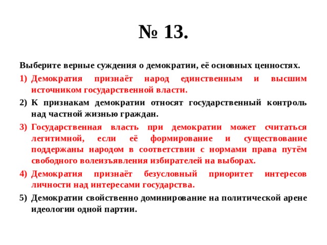 № 13. Выберите верные суждения о демократии, её основных ценностях. Демократия признаёт народ единственным и высшим источником государственной власти. К признакам демократии относят государственный контроль над частной жизнью граждан. Государственная власть при демократии может считаться легитимной, если её формирование и существование поддержаны народом в соответствии с нормами права путём свободного волеизъявления избирателей на выборах. Демократия признаёт безусловный приоритет интересов личности над интересами государства. Демократии свойственно доминирование на политической арене идеологии одной партии. 