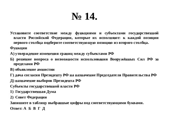 № 14. Установите соответствие между функциями и субъектами государственной власти Российской Федерации, которые их исполняют: к каждой позиции первого столбца подберите соответствующую позицию из второго столбца. Функции А) утверждение изменения границ между субъектами РФ Б) решение вопроса о возможности использования Вооружённых Сил РФ за пределами РФ В) объявление амнистии Г) дача согласия Президенту РФ на назначение Председателя Правительства РФ Д) назначение выборов Президента РФ Субъекты государственной власти РФ Государственная Дума Совет Федерации Запишите в таблицу выбранные цифры под соответствующими буквами. Ответ: А Б В Г Д 