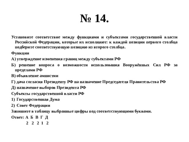 № 14. Установите соответствие между функциями и субъектами государственной власти Российской Федерации, которые их исполняют: к каждой позиции первого столбца подберите соответствующую позицию из второго столбца. Функции А) утверждение изменения границ между субъектами РФ Б) решение вопроса о возможности использования Вооружённых Сил РФ за пределами РФ В) объявление амнистии Г) дача согласия Президенту РФ на назначение Председателя Правительства РФ Д) назначение выборов Президента РФ Субъекты государственной власти РФ Государственная Дума Совет Федерации Запишите в таблицу выбранные цифры под соответствующими буквами. Ответ: А Б В Г Д  2 2 2 1 2 