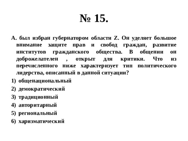 № 15. А. был избран губернатором области Z. Он уделяет большое внимание защите прав и свобод граждан, развитие институтов гражданского общества. В общении он доброжелателен , открыт для критики. Что из перечисленного ниже характеризует тип политического лидерства, описанный в данной ситуации? общенациональный демократический традиционный авторитарный региональный харизматический 