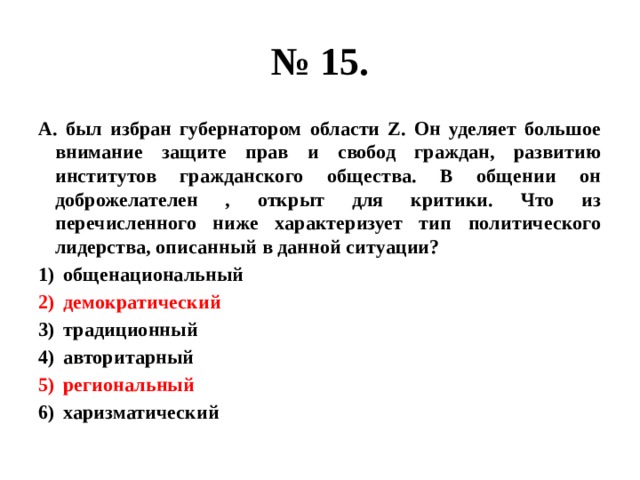 № 15. А. был избран губернатором области Z. Он уделяет большое внимание защите прав и свобод граждан, развитию институтов гражданского общества. В общении он доброжелателен , открыт для критики. Что из перечисленного ниже характеризует тип политического лидерства, описанный в данной ситуации? общенациональный демократический традиционный авторитарный региональный харизматический 