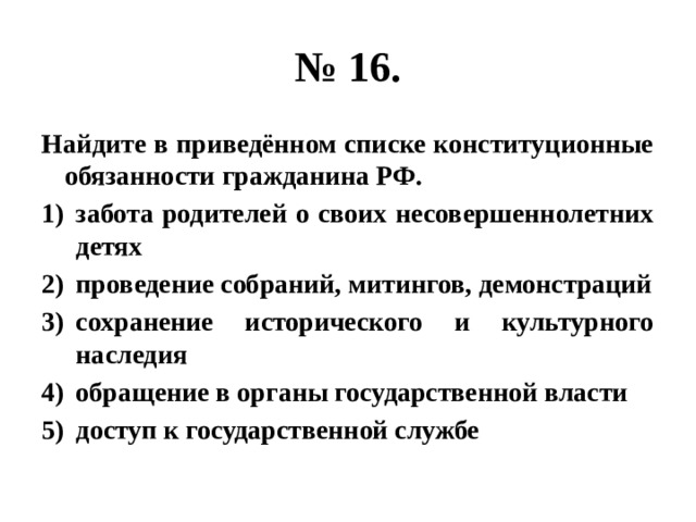 № 16. Найдите в приведённом списке конституционные обязанности гражданина РФ. забота родителей о своих несовершеннолетних детях проведение собраний, митингов, демонстраций сохранение исторического и культурного наследия обращение в органы государственной власти доступ к государственной службе 