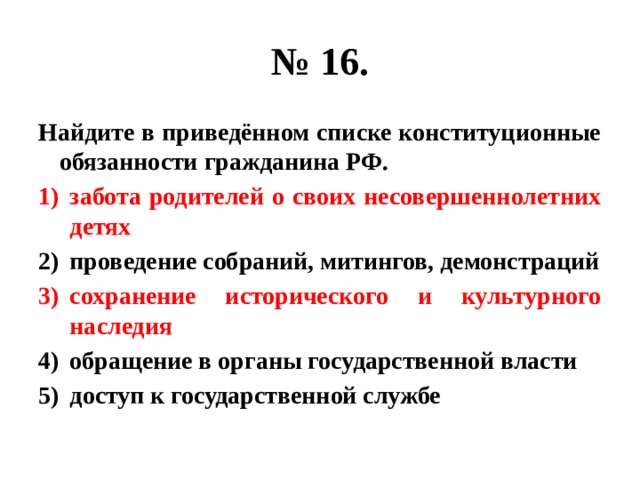 № 16. Найдите в приведённом списке конституционные обязанности гражданина РФ. забота родителей о своих несовершеннолетних детях проведение собраний, митингов, демонстраций сохранение исторического и культурного наследия обращение в органы государственной власти доступ к государственной службе 